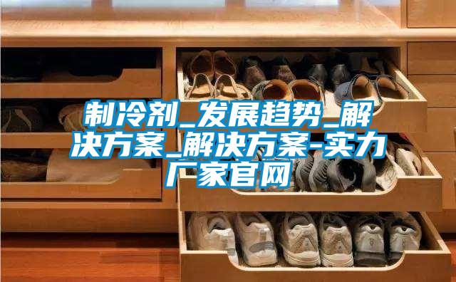 製冷劑_發展趨勢_激情麻豆视频_激情麻豆视频-實力廠家官網